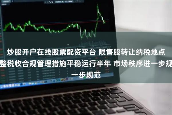 炒股开户在线股票配资平台 限售股转让纳税地点调整税收合规管理措施平稳运行半年 市场秩序进一步规范