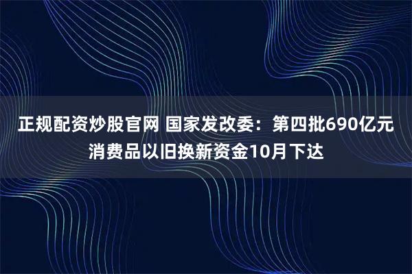 正规配资炒股官网 国家发改委：第四批690亿元消费品以旧换新资金10月下达