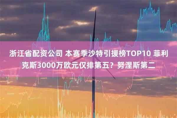 浙江省配资公司 本赛季沙特引援榜TOP10 菲利克斯3000万欧元仅排第五？努涅斯第二
