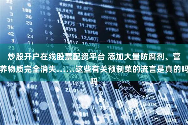 炒股开户在线股票配资平台 添加大量防腐剂、营养物质完全消失……这些有关预制菜的流言是真的吗