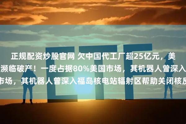 正规配资炒股官网 欠中国代工厂超25亿元，美知名机器人公司爆雷，濒临破产！一度占据80%美国市场，其机器人曾深入福岛核电站辐射区帮助关闭核反应堆