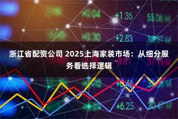 浙江省配资公司 2025上海家装市场：从细分服务看选择逻辑