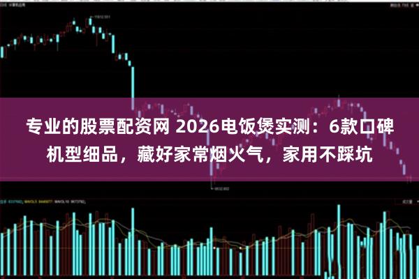 专业的股票配资网 2026电饭煲实测：6款口碑机型细品，藏好家常烟火气，家用不踩坑