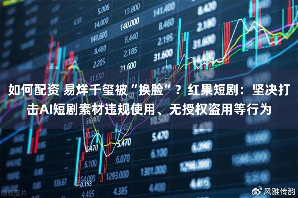 如何配资 易烊千玺被“换脸”？红果短剧：坚决打击AI短剧素材违规使用、无授权盗用等行为